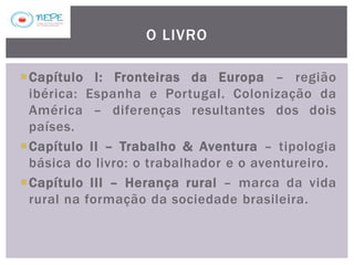 Capítulo I: Fronteiras da Europa – região
ibérica: Espanha e Portugal. Colonização da
América – diferenças resultantes dos dois
países.
Capítulo II – Trabalho & Aventura – tipologia
básica do livro: o trabalhador e o aventureiro.
Capítulo III – Herança rural – marca da vida
rural na formação da sociedade brasileira.
O LIVRO
 