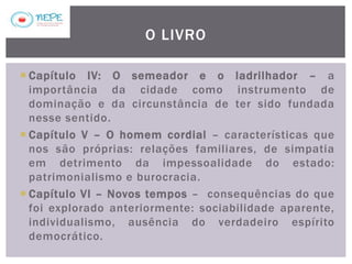  Capítulo IV: O semeador e o ladrilhador – a
importância da cidade como instrumento de
dominação e da circunstância de ter sido fundada
nesse sentido.
 Capítulo V – O homem cordial – características que
nos são próprias: relações familiares, de simpatia
em detrimento da impessoalidade do estado:
patrimonialismo e burocracia.
 Capítulo VI – Novos tempos – consequências do que
foi explorado anteriormente: sociabilidade aparente,
individualismo, ausência do verdadeiro espírito
democrático.
O LIVRO
 