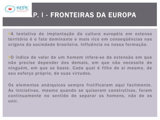 A tentativa de implantação da cultura européia em extenso
território é o fato dominante e mais rico em conseqüências nas
origens da sociedade brasileira. Influência na nossa formação.
O índice de valor de um homem infere-se da extensão em que
não precise depender dos demais, em que não necessite de
ninguém, em que se baste. Cada qual é filho de si mesmo, de
seu esforço próprio, de suas virtudes.
Os elementos anárquicos sempre frutificaram aqui facilmente.
As iniciativas, mesmo quando se quiseram construtivas, foram
continuamente no sentido de separar os homens, não de os
unir.
CAP. I - FRONTEIRAS DA EUROPA
 