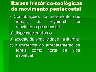 Raízes histórico-teológicas
do movimento pentecostal
- Contribuições do movimento dos
    irmãos     de    Plymouth      ao
    movimento pentecostal:
a) dispensacionalismo
b) adoção da simplicidade na liturgia
c) a iminência do arrebatamento da
    Igreja como norte da vida
    espiritual
 