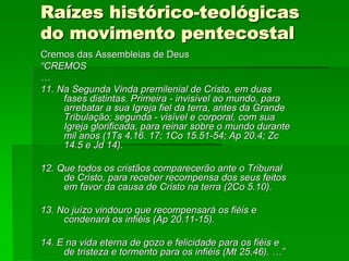 Raízes histórico-teológicas
do movimento pentecostal
Cremos das Assembleias de Deus
“CREMOS
…
11. Na Segunda Vinda premilenial de Cristo, em duas
     fases distintas. Primeira - invisível ao mundo, para
     arrebatar a sua Igreja fiel da terra, antes da Grande
     Tribulação; segunda - visível e corporal, com sua
     Igreja glorificada, para reinar sobre o mundo durante
     mil anos (1Ts 4.16. 17; 1Co 15.51-54; Ap 20.4; Zc
     14.5 e Jd 14).

12. Que todos os cristãos comparecerão ante o Tribunal
     de Cristo, para receber recompensa dos seus feitos
     em favor da causa de Cristo na terra (2Co 5.10).

13. No juízo vindouro que recompensará os fiéis e
     condenará os infiéis (Ap 20.11-15).

14. E na vida eterna de gozo e felicidade para os fiéis e
     de tristeza e tormento para os infiéis (Mt 25.46). …”
 