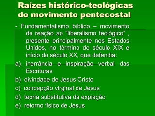 Raízes histórico-teológicas
do movimento pentecostal
- Fundamentalismo bíblico – movimento
    de reação ao “liberalismo teológico” ,
    presente principalmente nos Estados
    Unidos, no término do século XIX e
    início do século XX, que defendia:
a) inerrância e inspiração verbal das
    Escrituras
b) divindade de Jesus Cristo
c) concepção virginal de Jesus
d) teoria substitutiva da expiação
e) retorno físico de Jesus
 