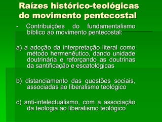 Raízes histórico-teológicas
    do movimento pentecostal
-    Contribuições do fundamentalismo
     bíblico ao movimento pentecostal:

a) a adoção da interpretação literal como
    método hermenêutico, dando unidade
    doutrinária e reforçando as doutrinas
    da santificação e escatológicas

b) distanciamento das questões sociais,
   associadas ao liberalismo teológico

c) anti-intelectualismo, com a associação
    da teologia ao liberalismo teológico
 