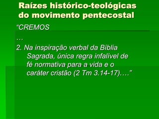 Raízes histórico-teológicas
do movimento pentecostal
“CREMOS
…
2. Na inspiração verbal da Bíblia
    Sagrada, única regra infalível de
    fé normativa para a vida e o
    caráter cristão (2 Tm 3.14-17).…”
 