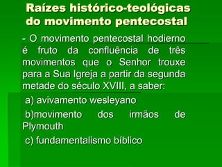 Raízes histórico-teológicas
do movimento pentecostal
- O movimento pentecostal hodierno
é fruto da confluência de três
movimentos que o Senhor trouxe
para a Sua Igreja a partir da segunda
metade do século XVIII, a saber:
 a) avivamento wesleyano
 b)movimento     dos     irmãos    de
Plymouth
 c) fundamentalismo bíblico
 