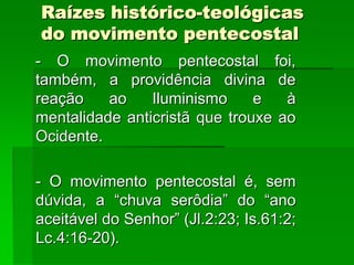 Raízes histórico-teológicas
do movimento pentecostal
- O movimento pentecostal foi,
também, a providência divina de
reação    ao    Iluminismo     e   à
mentalidade anticristã que trouxe ao
Ocidente.

- O movimento pentecostal é, sem
dúvida, a “chuva serôdia” do “ano
aceitável do Senhor” (Jl.2:23; Is.61:2;
Lc.4:16-20).
 