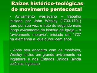 Raízes histórico-teológicas
do movimento pentecostal
- Avivamento wesleyano – trabalho
iniciado por John Wesley (1703-1791)
que, por sua vez, é fruto do segundo mais
longo avivamento da história da Igreja – o
“avivamento morávio”, iniciado em 1727
na Alemanha e que durou cem anos.

- Após seu encontro com os morávios,
Wesley iniciou um grande avivamento na
Inglaterra e nos Estados Unidos (ainda
colônias inglesas)
 