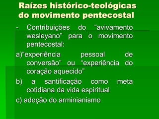 Raízes histórico-teológicas
do movimento pentecostal
-   Contribuições do “avivamento
    wesleyano” para o movimento
    pentecostal:
a)“experiência        pessoal    de
    conversão” ou “experiência do
    coração aquecido”
b) a santificação como meta
    cotidiana da vida espiritual
c) adoção do arminianismo
 