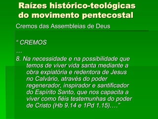 Raízes histórico-teológicas
do movimento pentecostal
Cremos das Assembleias de Deus

“ CREMOS
…
8. Na necessidade e na possibilidade que
    temos de viver vida santa mediante a
    obra expiatória e redentora de Jesus
    no Calvário, através do poder
    regenerador, inspirador e santificador
    do Espírito Santo, que nos capacita a
    viver como fiéis testemunhas do poder
    de Cristo (Hb 9.14 e 1Pd 1.15).…”
 