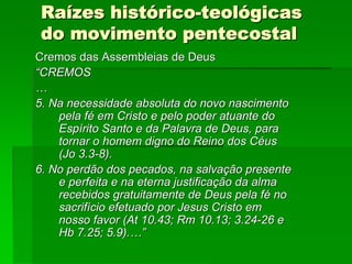 Raízes histórico-teológicas
 do movimento pentecostal
Cremos das Assembleias de Deus
“CREMOS
…
5. Na necessidade absoluta do novo nascimento
    pela fé em Cristo e pelo poder atuante do
    Espírito Santo e da Palavra de Deus, para
    tornar o homem digno do Reino dos Céus
    (Jo 3.3-8).
6. No perdão dos pecados, na salvação presente
    e perfeita e na eterna justificação da alma
    recebidos gratuitamente de Deus pela fé no
    sacrifício efetuado por Jesus Cristo em
    nosso favor (At 10.43; Rm 10.13; 3.24-26 e
    Hb 7.25; 5.9).…”
 
