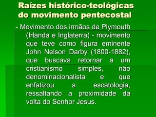 Raízes histórico-teológicas
do movimento pentecostal
- Movimento dos irmãos de Plymouth
   (Irlanda e Inglaterra) - movimento
   que teve como figura eminente
   John Nelson Darby (1800-1882),
   que buscava retornar a um
   cristianismo      simples,      não
   denominacionalista        e     que
   enfatizou       a       escatologia,
   ressaltando a proximidade da
   volta do Senhor Jesus.
 