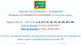 17 de agosto de 2017
TAREFÃO DE MATEMÁTICA – III BIMESTRE
Responder no CADERNO DE ATIVIDADES os exercícios abaixo,
Páginas 38 à 44 – Exercícios 1, 3, 6, 7, 9, 12, 13, 16, 24, 25 e 26.
Aula de Dúvidas: 5ª feira, 24/08/2017
Data de entrega: 6ª feira, 25/08/2017
Entregar no primeiro horário. As expressões numéricas devem ser resolvdas em
folhas à parte e deixadas dentro do tarefão. 
Profª Débora Naiure
 