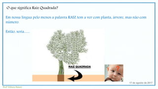 O que significa Raiz Quadrada?
Em nossa língua pelo menos a palavra RAIZ tem a ver com planta, árvore, mas não com
número.
Então, seria.......
17 de agosto de 2017
Profª Débora Naiure
 
