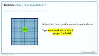 Exemplos: Qual é a raiz quadrada de 64 ?
(Qual é o lado do quadrado de área 64 ?)
17 de agosto de 2017
Então o lado desse quadrado mede 8 quadradinhos.
Logo, a raiz quadrada de 64 é 8,
porque 8 x 8 = 64
Profª Débora Naiure
 