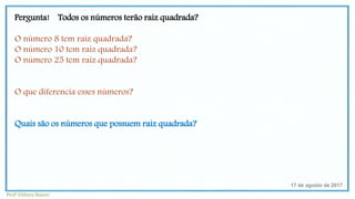 Pergunta! Todos os números terão raiz quadrada?
O número 8 tem raiz quadrada?
O número 10 tem raiz quadrada?
O número 25 tem raiz quadrada?
O que diferencia esses números?
Quais são os números que possuem raiz quadrada?
17 de agosto de 2017
Profª Débora Naiure
 