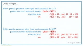 Outro exemplo.....
Então, quando quisermos saber “qual a raiz quadrada de 121?”
podemos escrever matematicamente: Qual é 𝟏𝟐𝟏 ?
a resposta será: 121 = 11, 𝑝𝑜𝑖𝑠 11 ∙ 11 = 121
ou: 121 = 11, 𝑝𝑜𝑖𝑠 112 = 121
Então, quando quisermos saber “qual a raiz quadrada de 400?”
podemos escrever matematicamente: Qual é 𝟒𝟎𝟎 ?
a resposta será: 400 = 20, 𝑝𝑜𝑖𝑠 20 ∙ 20 = 400
ou: 400 = 20 𝑝𝑜𝑖𝑠 202 = 400
17 de agosto de 2017
Profª Débora Naiure
 