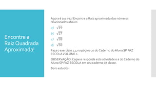 Encontre a
RaizQuadrada
Aproximada!
Agora é sua vez! Encontre a Raiz aproximada dos números
relacionados abaixo:
a) 19
b) 27
c) 38
d) 50
Faça o exercício 2.4 na página 25 do Caderno do Aluno SP FAZ
ESCOLAVOLUME 1.
OBSERVAÇÃO: Copie e responda esta atividade e a do Caderno do
Aluno SP FAZ ESCOLA em seu caderno de classe.
Bons estudos!
 