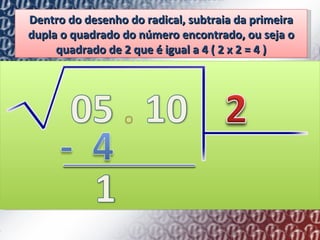 Dentro do desenho do radical, subtraia da primeira dupla o quadrado do número encontrado, ou seja o quadrado de 2 que é igual a 4 ( 2 x 2 = 4 ) 