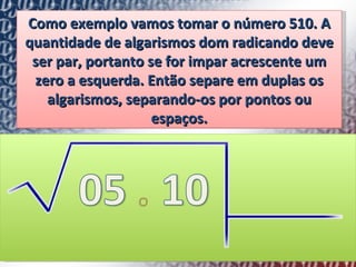 Como exemplo vamos tomar o número 510. A quantidade de algarismos dom radicando deve ser par, portanto se for impar acrescente um zero a esquerda. Então separe em duplas os algarismos, separando-os por pontos ou espaços. 