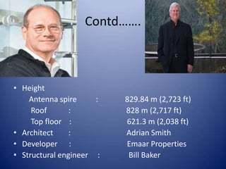 Contd…….
• Height
Antenna spire : 829.84 m (2,723 ft)
Roof : 828 m (2,717 ft)
Top floor : 621.3 m (2,038 ft)
• Architect : Adrian Smith
• Developer : Emaar Properties
• Structural engineer : Bill Baker
 