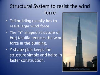 Structural System to resist the wind
force
• Tall building usually has to
resist large wind force
• The “Y” shaped structure of
Burj Khalifa reduces the wind
force in the building.
• Y-shape plan keeps the
structure simple and helps in
faster construction.
 
