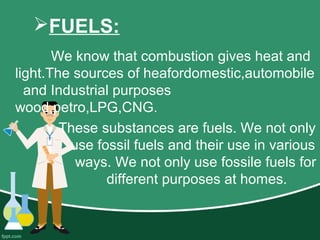 FUELS:
We know that combustion gives heat and
light.The sources of heafordomestic,automobile
and Industrial purposes
wood,petro,LPG,CNG.
These substances are fuels. We not only
use fossil fuels and their use in various
ways. We not only use fossile fuels for
different purposes at homes.
 