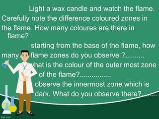 Light a wax candle and watch the flame.
Carefully note the difference coloured zones in
the flame. How many coloures are there in
flame?
starting from the base of the flame, how
many flame zones do you observe ?..........
what is the colour of the outer most zone
of the flame?................
observe the innermost zone which is
dark. What do you observe there?........
 