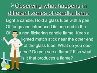 Observing what happens inObserving what happens in
different zones of candle flamedifferent zones of candle flame
Light a candle. Hold a glass tube with a pair
Of tongs and introduced its one end in the
Of a non flickering candle flame. Keep a
lighted match stick near the other end
of the glass tube. What do you obs-
erve? Do you see a flame? If so what
is it that produces a flame?
 