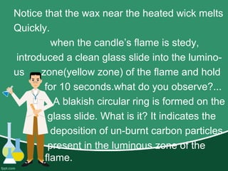 Notice that the wax near the heated wick melts
Quickly.
when the candle’s flame is stedy,
introduced a clean glass slide into the lumino-
us zone(yellow zone) of the flame and hold
for 10 seconds.what do you observe?...
A blakish circular ring is formed on the
glass slide. What is it? It indicates the
deposition of un-burnt carbon particles
present in the luminous zone of the
flame.
 