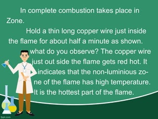In complete combustion takes place in
Zone.
Hold a thin long copper wire just inside
the flame for about half a minute as shown.
what do you observe? The copper wire
just out side the flame gets red hot. It
indicates that the non-luminious zo-
ne of the flame has high temperature.
It is the hottest part of the flame.
 
