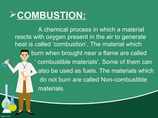 COMBUSTION:
A chemical process in which a material
reacts with oxygen present in the air to generate
heat is called ‘combustion’. The material which
burn when brought near a flame are called
‘ combustible materials’. Some of them can
also be used as fuels. The materials which
do not burn are called Non-combustible
materials.
 
