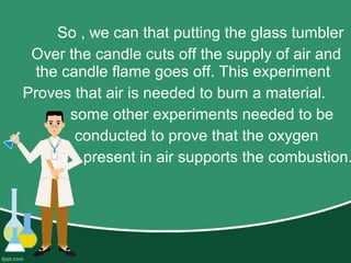 So , we can that putting the glass tumbler
Over the candle cuts off the supply of air and
the candle flame goes off. This experiment
Proves that air is needed to burn a material.
some other experiments needed to be
conducted to prove that the oxygen
present in air supports the combustion.
 