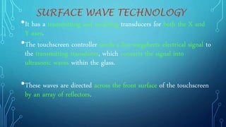 SURFACE WAVE TECHNOLOGY
•It has a transmitting and receiving transducers for both the X and
Y axes.
•The touchscreen controller sends a five-megahertz electrical signal to
the transmitting transducer, which converts the signal into
ultrasonic waves within the glass.
•These waves are directed across the front surface of the touchscreen
by an array of reflectors.
 