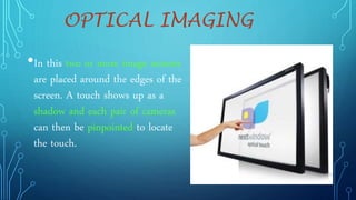 OPTICAL IMAGING
•In this two or more image sensors
are placed around the edges of the
screen. A touch shows up as a
shadow and each pair of cameras
can then be pinpointed to locate
the touch.
 