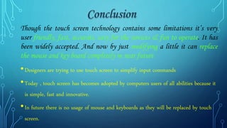 Though the touch screen technology contains some limitations it’s very
user friendly, fast, accurate, easy for the novices & fun to operate. It has
been widely accepted. And now by just modifying a little it can replace
the mouse and key board completely in near future
•Designers are trying to use touch screen to simplify input commands
•Today , touch screen has becomes adopted by computers users of all abilities because it
is simple, fast and innovative.
•In future there is no usage of mouse and keyboards as they will be replaced by touch
screen.
 