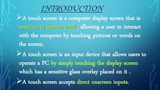 INTRODUCTION
A touch screen is a computer display screen that is
sensitive to human touch, allowing a user to interact
with the computer by touching pictures or words on
the screen.
A touch screen is an input device that allows users to
operate a PC by simply touching the display screen
which has a sensitive glass overlay placed on it .
A touch screen accepts direct onscreen inputs.
 