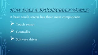 HOW DOES A TOUCHSCREEN WORKS?
A basic touch screen has three main components:
 Touch sensor
 Controller
 Software driver
 