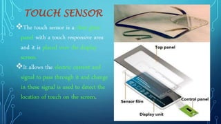 TOUCH SENSOR
The touch sensor is a clear glass
panel with a touch responsive area
and it is placed over the display
screen.
It allows the electric current and
signal to pass through it and change
in these signal is used to detect the
location of touch on the screen.
 