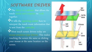 SOFTWARE DRIVER
The driver is a software that allows the
touch screen and computer to work
together.
It tells the operating system how to
interpret the touch event information that
is sent from the controller.
Most touch screen drivers today are
mouse-emulation type drivers. This makes
touching the screen the same as clicking
your mouse at the same location on the
screen.
 