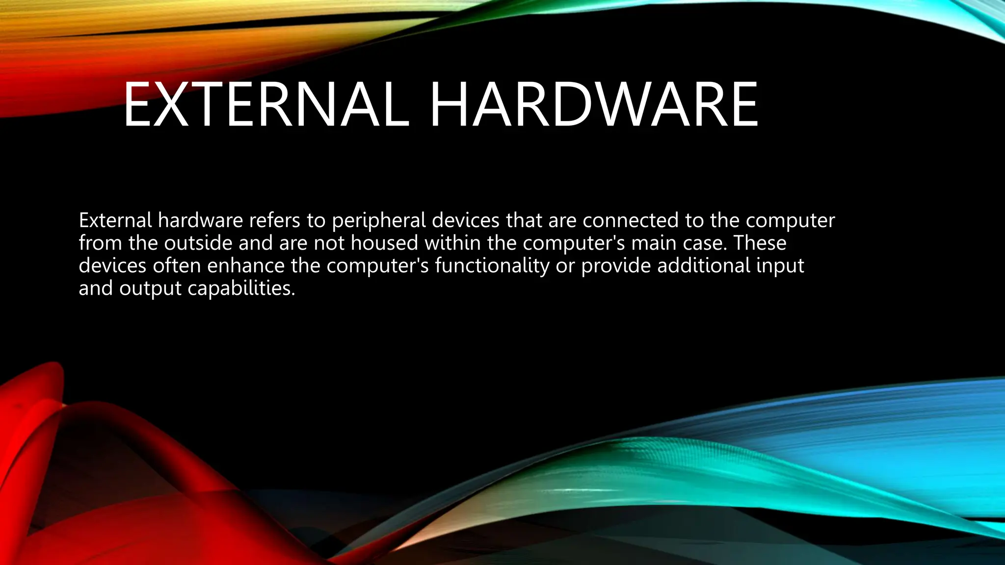 EXTERNAL HARDWARE
External hardware refers to peripheral devices that are connected to the computer
from the outside and are not housed within the computer's main case. These
devices often enhance the computer's functionality or provide additional input
and output capabilities.
 