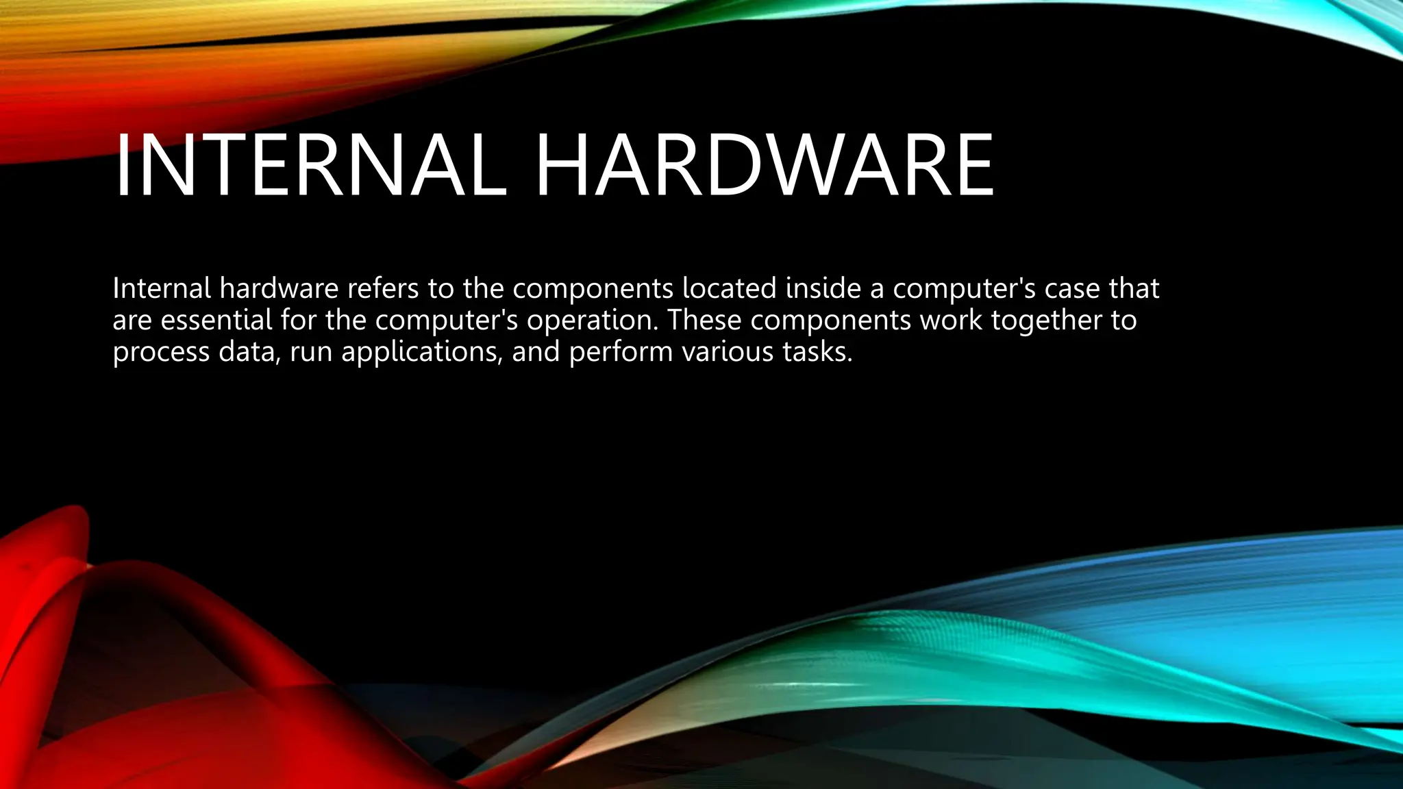 INTERNAL HARDWARE
Internal hardware refers to the components located inside a computer's case that
are essential for the computer's operation. These components work together to
process data, run applications, and perform various tasks.
 