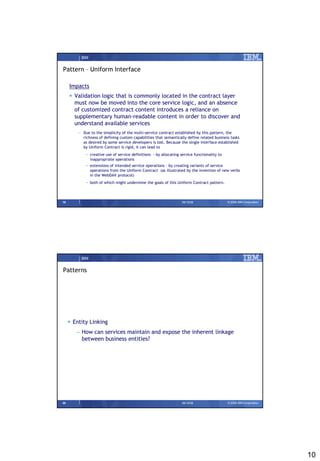 IBM


Pattern – Uniform Interface

     Impacts
      Validation logic that is commonly located in the contract layer
       must now be moved into the core service logic, and an absence
       of customized contract content introduces a reliance on
       supplementary human-readable content in order to discover and
       understand available services
         – Due to the simplicity of the multi-service contract established by this pattern, the
           richness of defining custom capabilities that semantically define related business tasks
           as desired by some service developers is lost. Because the single interface established
           by Uniform Contract is rigid, it can lead to
             • creative use of service definitions - by allocating service functionality to
               inappropriate operations
             • extensions of intended service operations – by creating variants of service
               operations from the Uniform Contract (as illustrated by the invention of new verbs
               in the WebDAV protocol)
             • both of which might undermine the goals of this Uniform Contract pattern.



19                                                                  09/15/08                  © 2008 IBM Corporation




          IBM


Patterns




      Entity Linking
        – How can services maintain and expose the inherent linkage
          between business entities?




20                                                                  09/15/08                  © 2008 IBM Corporation




                                                                                                                       10
 