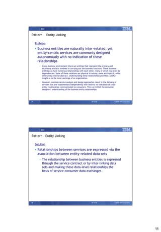 IBM


Pattern – Entity Linking

     Problem
      Business entities are naturally inter-related, yet
       entity-centric services are commonly designed
       autonomously with no indication of these
       relationships
        – In any business environment there are entities that represent the primary and
          secondary artifacts involved in carrying out the business functions. These business
          entities can have numerous relationships with each other, many of which may even be
          dependencies. Some of these relations are physical in nature; some are implicit, while
          others may even be abstract. Understanding these relationships provides a useful
          insight as to the inner workings of an organization.
        – However, common service analysis and design approaches result in the delivery of
          services that are implemented independently with little to no indication of cross-
          entity relationships communicated to consumers. This can inhibit the consumer
          designers’ understanding of the business entity relationships




21                                                              09/15/08                  © 2008 IBM Corporation




         IBM


Pattern – Entity Linking

     Solution
      Relationships between services are expressed via the
       association between entity-related data sets
        – The relationship between business entities is expressed
          through the service contract or by inter-linking data
          sets and making these data-level relationships the
          basis of service-consumer data exchanges .




22                                                              09/15/08                  © 2008 IBM Corporation




                                                                                                                   11
 