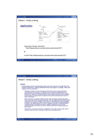 IBM


Pattern – Entity Linking

     Application




          <xlink:type=”simple”‫‏‬xlink:href=
            "http://alleywoodcorp.com/services/customers/ab123">

          Or

          <a‫‏‬href=“http://alleywoodcorp.com/services/customers/ab123">

25                                                                 09/15/08                 © 2008 IBM Corporation




          IBM


Pattern – Entity Linking

     Impacts
      Cross-business entity relationships tends to be more prone to change than the
       entities themselves, making established links also subject to change, which will
       impact service consumers
         – Although an extent of entity relationship information can be expressed through
           customized service contracts, it is almost never a complete representation as it
           pertains only to the functionality offered by the service at any given point in time.
           Furthermore, different naming conventions used to determine service and capability
           names may be too vague and not conducive to accurately describing the nature of
           these relationships.
         – When this pattern is applied to REST services, XML documents representing entity-
           centric data sets need to be physically linked. This can tightly bind the underling data
           architecture and future changes to these links can have significant impacts because
           consumers are required to couple to the manner in which these links are established.
           In essence, this design pattern can result in negative consumer-to-implementation
           coupling because it simulates the type of negative coupling that occurs when
           consumer programs are bound to service contracts that mirror underlying physical
           data models.
         – Furthermore, the primary benefit of navigability is lost when content types used to
           represent data sets have no standard means of accommodating links




26                                                                 09/15/08                 © 2008 IBM Corporation




                                                                                                                     13
 