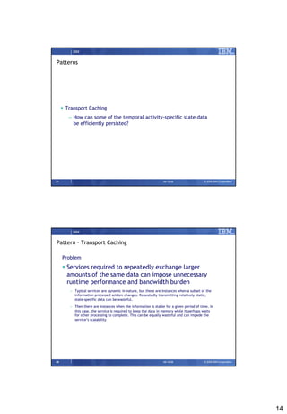 IBM


Patterns




      Transport Caching
        – How can some of the temporal activity-specific state data
          be efficiently persisted?




27                                                               09/15/08                 © 2008 IBM Corporation




          IBM


Pattern – Transport Caching

     Problem
      Services required to repeatedly exchange larger
       amounts of the same data can impose unnecessary
       runtime performance and bandwidth burden
        – Typical services are dynamic in nature, but there are instances when a subset of the
          information processed seldom changes. Repeatedly transmitting relatively static,
          state-specific data can be wasteful.
        – Then there are instances when the information is stable for a given period of time. In
          this case, the service is required to keep the data in memory while it perhaps waits
          for other processing to complete. This can be equally wasteful and can impede the
          service’s scalability




28                                                               09/15/08                 © 2008 IBM Corporation




                                                                                                                   14
 