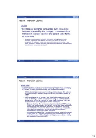 IBM


Pattern – Transport Caching

     Solution
      Services are designed to leverage built-in caching
       features provided by the transport communications
       framework in order to defer and persist some forms
       of state data
        – A transport communications framework with built-in caching features can be
          leveraged as a runtime state deferral mechanism. This allows the service to
          temporarily off-load static or idle state data until it needs to retrieve it at a later
          point. The result is that less data needs to be repeatedly transmitted and the service’s
          overall memory consumption is reduced .




29                                                               09/15/08                  © 2008 IBM Corporation




          IBM


Pattern – Transport Caching

     Application
      Available caching features of an application protocol (most commonly
       HTTP) are incorporated into service and composition designs
        – Within contemporary service inventory architectures, this pattern
          is most commonly applied using the caching features provided by
          HTTP.
        – HTTP supplies a set of headers and associated rules that can be
          used to identify a cache, how (and how long) to cache state data
          and when it should be cached. By using these features, there are
          three common cache types that can be employed:
            • Gateway Caching – The service can using the centralized HTTP caching
              facility that is built into any Web server. This caching model is based on
              a reverse proxy that makes the decision as to whether to forward a
              request from the consumer to the service or to look it up in its cache.
              There are several variations of this caching model available in
              supplementary proxy products and appliances.
            • Intermediary Proxy Caching – Service consumers can use an intermediary
              facility based on a standard proxy server that provides a shared HTTP
              cache. Consumers will have to point to this proxy server before making
              any requests to the service itself.


30                                                               09/15/08                  © 2008 IBM Corporation




                                                                                                                    15
 