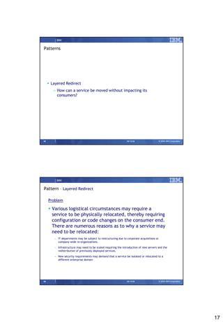IBM


Patterns




      Layered Redirect
        – How can a service be moved without impacting its
          consumers?




33                                                              09/15/08                    © 2008 IBM Corporation




          IBM


Pattern – Layered Redirect

     Problem

      Various logistical circumstances may require a
       service to be physically relocated, thereby requiring
       configuration or code changes on the consumer end.
       There are numerous reasons as to why a service may
       need to be relocated:
        – IT departments may be subject to restructuring due to corporate acquisitions or
          company-wide re-organizations.

        – Infrastructure may need to be scaled requiring the introduction of new servers and the
          redistribution of previously deployed services.

        – New security requirements may demand that a service be isolated or relocated to a
          different enterprise domain




34                                                              09/15/08                    © 2008 IBM Corporation




                                                                                                                     17
 