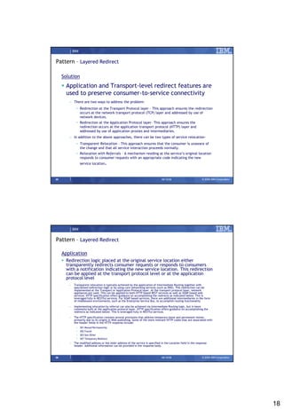IBM


Pattern – Layered Redirect

     Solution
      Application and Transport-level redirect features are
       used to preserve consumer-to-service connectivity
        – There are two ways to address the problem:
              • Redirection at the Transport Protocol layer – This approach ensures the redirection
                occurs at the network transport protocol (TCP) layer and addressed by use of
                network devices.
              • Redirection at the Application Protocol layer– This approach ensures the
                redirection occurs at the application transport protocol (HTTP) layer and
                addressed by use of application proxies and intermediaries.
        – In addition to the above approaches, there can be two types of service relocation-
              • Transparent Relocation – This approach ensures that the consumer is unaware of
                the change and that all service interaction proceeds normally.
              • Relocation with Referrals – A mechanism residing at the service’s original location
                responds to consumer requests with an appropriate code indicating the new
                  service location.



35                                                                                09/15/08                         © 2008 IBM Corporation




            IBM


Pattern – Layered Redirect

     Application
      Redirection logic placed at the original service location either
       transparently redirects consumer requests or responds to consumers
       with a notification indicating the new service location. This redirection
       can be applied at the transport protocol level or at the application
       protocol level
        –   Transparent relocation is typically achieved by the application of Intermediate Routing together with
            specialized redirection logic or by using core networking services (such as DNS). This redirection can be
            implemented at the Transport or Application Protocol layer. At the transport protocol layer, network
            appliances are used. This can be applied to both HTTP based REST services as well as SOAP based web
            services. HTTP specification offers guidance on accomplishing the redirects as indicated below. This is
            leveraged fully in RESTful services. For SOAP based services, there are additional intermediaries in the form
            of middleware environments, such as the Enterprise Service Bus, to accomplish routing functionality
        –   Implementing relocation by referral can also be achieved via Intermediate Routing logic, but is more
            commonly built at the application protocol layer. HTTP specification offers guidance on accomplishing the
            redirects as indicated below. This is leveraged fully in RESTful services.
        –   The HTTP specification contains several provisions that address temporary move and permanent moves,
            primarily due to its origins in Web publishing. Some of the more relevant HTTP codes that are associated with
            the header fields in the HTTP response include:
              •   301 Moved Permanently
              •   302 Found
              •   303 See Other
              •   307 Temporary Redirect
        –   The modified address or the older address of the service is specified in the Location field in the response
            header. Additional information can be provided in the response body.



36                                                                                09/15/08                         © 2008 IBM Corporation




                                                                                                                                            18
 
