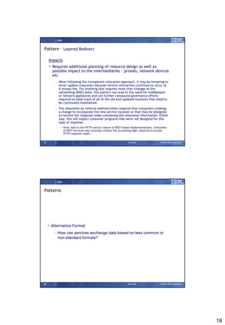 IBM


Pattern – Layered Redirect

     Impacts
      Requires additional planning of resource design as well as
       possible impact to the intermediaries – proxies, network devices
       etc
        – When following the transparent relocation approach, it may be tempting to
          never update consumers because service interaction continues to occur as
          it always has. For anything that requires more than changes at the
          networking (DNS) level, this pattern can lead to the need for middleware
          or network appliances and can further compound governance efforts
          required to keep track of all of the old and updated locations that need to
          be continually maintained.
        – The relocation by referral method either requires that consumers undergo
          a change to incorporate the new service location or that they be designed
          to receive the response codes containing the relocation information. Either
          way, this will impact consumer programs that were not designed for this
          type of response.
            • Note: Due to the HTTP-centric nature of REST-based implementations, consumers
              of REST services may naturally contain the processing logic required to accept
              HTTP response codes .


37                                                            09/15/08                 © 2008 IBM Corporation




          IBM


Patterns




      Alternative Format
        – How can services exchange data based on less common or
          non-standard formats?




38                                                            09/15/08                 © 2008 IBM Corporation




                                                                                                                19
 