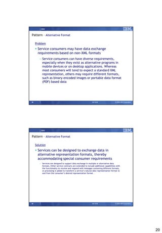 IBM


Pattern – Alternative Format

     Problem
      Service consumers may have data exchange
       requirements based on non-XML formats
        – Service consumers can have diverse requirements,
          especially when they exist as alternative programs in
          mobile devices or on desktop applications. Whereas
          most consumers will tend to expect a standard XML
          representation, others may require different formats,
          such as binary-encoded images or portable data format
          (PDF) based data




39                                                               09/15/08                 © 2008 IBM Corporation




         IBM


Pattern – Alternative Format

     Solution
      Services can be designed to exchange data in
       alternative representation formats, thereby
       accommodating special consumer requirements
        – Services are designed to support data exchange in multiple or alternative data
          formats. Either service contracts are extended to include additional capabilities with
          the functionality to receive and respond with messages containing different formats,
          or processing is added to transform a service’s natural data representation format to
          and from the consumer’s desired representation format .




40                                                               09/15/08                 © 2008 IBM Corporation




                                                                                                                   20
 
